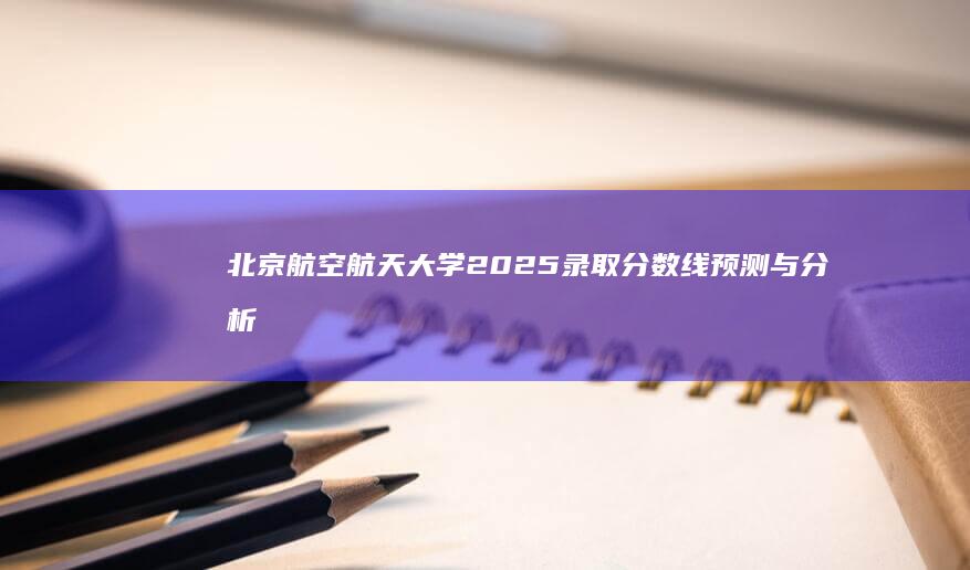 北京航空航天大学2025录取分数线预测与分析